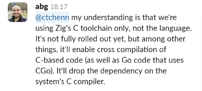 Abhinav Gupta: we're using Zig's C toolchain only, not the language. It's not fully rolled out yet, but among other things, it'll enable cross compilation of C based code (as well as Go code that uses CGo). It'll drop the dependency on the system's C compiler.